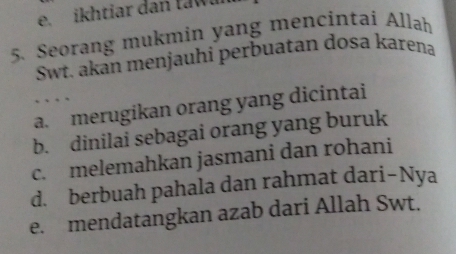 ikhtiar dan tawll
5. Seorang mukmin yang mencintai Allah
Swt. akán menjauhi perbuatan dosa karena

a. merugikan orang yang dicintai
b. dinilai sebagai orang yang buruk
c. melemahkan jasmani dan rohani
d. berbuah pahala dan rahmat dari-Nya
e. mendatangkan azab dari Allah Swt.