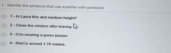 Identify the sentence that use modifier with participle. 
1 - Is Laura thin and medium height? 
2 - Close the window after leaving 
3 - 1￥m wearing a green jumper 
4 - She⊥s around 1.70 meters.