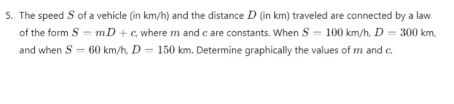 The speed S of a vehicle (in km/h) and the distance D (in km) traveled are connected by a law 
of the form S=mD+c , where m and c are constants. When S=100km/h, D=300km, 
and when S=60km/h, D=150km. Determine graphically the values of m and c.