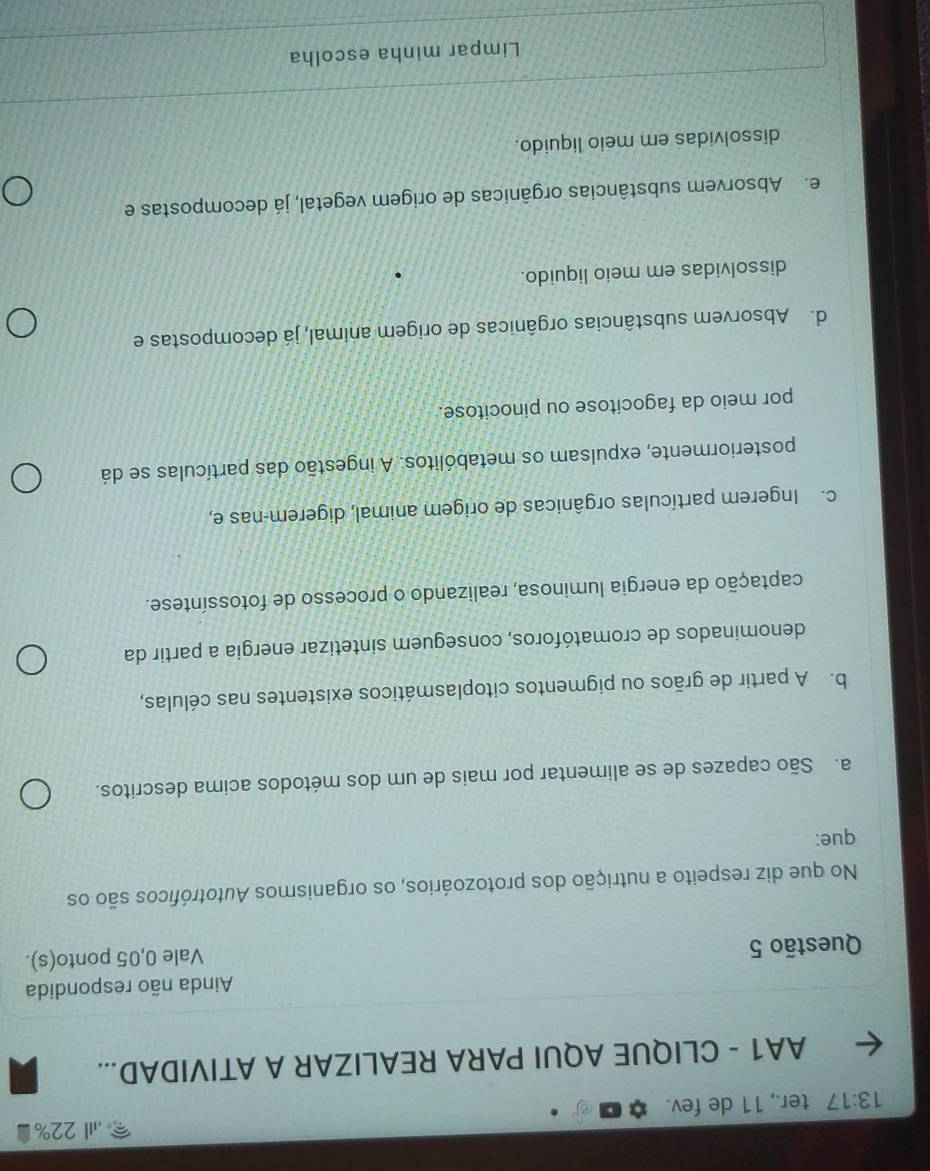 .I22%
13:17 ter., 11 de fev.
AA1 - CLIQUE AQUI PARA REALIZAR A ATIVIDAD...
Ainda não respondida
Questão 5 Vale 0,05 ponto(s).
No que diz respeito a nutrição dos protozoários, os organismos Autotróficos são os
que:
a. São capazes de se alimentar por mais de um dos métodos acima descritos.
b. A partir de grãos ou pigmentos citoplasmáticos existentes nas células,
denominados de cromatóforos, conseguem sintetizar energia a partir da
captação da energia luminosa, realizando o processo de fotossíntese.
c. Ingerem partículas orgânicas de origem animal, digerem-nas e,
posteriormente, expulsam os metabólitos. A ingestão das partículas se dá
por meio da fagocitose ou pinocitose.
d. Absorvem substâncias orgânicas de origem animal, já decompostas e
dissolvidas em meio liquido.
e. Absorvem substâncias orgânicas de origem vegetal, já decompostas e
dissolvidas em meio liquido.
Limpar minha escolha