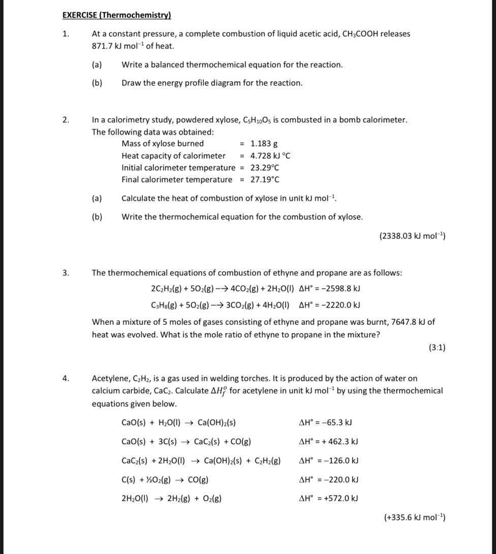 EXERCISE (Thermochemistry)
1. At a constant pressure, a complete combustion of liquid acetic acid, CH ₃COOH releases
871.7kJmol^(-1) of heat.
(a) Write a balanced thermochemical equation for the reaction.
(b) Draw the energy profile diagram for the reaction.
2. In a calorimetry study, powdered xylose, C_5H_10O_5 is combusted in a bomb calorimeter.
The following data was obtained:
Mass of xylose burned =1.183g
Heat capacity of calorimeter =4.728kJ°C
Initial calorimeter temperature =23.29°C
Final calorimeter temperature =27.19°C
(a) Calculate the heat of combustion of xylose in unit kJ mol^(-1).
(b) Write the thermochemical equation for the combustion of xylose.
(2338.03kJmol^(-1))
3. The thermochemical equations of combustion of ethyne and propane are as follows:
2C_2H_2(g)+5O_2(g)to 4CO_2(g)+2H_2O(l)△ H°=-2598.8kJ
C_3H_8(g)+5O_2(g)to 3CO_2(g)+4H_2O(l)△ H°=-2220.0kJ
When a mixture of 5 moles of gases consisting of ethyne and propane was burnt, 7647.8 kJ of
heat was evolved. What is the mole ratio of ethyne to propane in the mixture?
(3:1)
4. Acetylene, C_2H_2, , is a gas used in welding torches. It is produced by the action of water on
calcium carbide, CaC_2. Calculate △ H_f^(o for acetylene in unit kJmol^-1) by using the thermochemical
equations given below.
CaO(s)+H_2O(l)to Ca(OH)_2(s)
△ H°=-65.3kJ
CaO(s)+3C(s)to CaC_2(s)+CO(g) △ H°=+462.3kJ
CaC_2(s)+2H_2O(l)to Ca(OH)_2(s)+C_2H_2(g) △ H°=-126.0kJ
C(s)+1/2O_2(g)to CO(g)
△ H°=-220.0kJ
2H_2O(l)to 2H_2(g)+O_2(g)
△ H°=+572.0kJ
(+335.6kJmol^(-1))