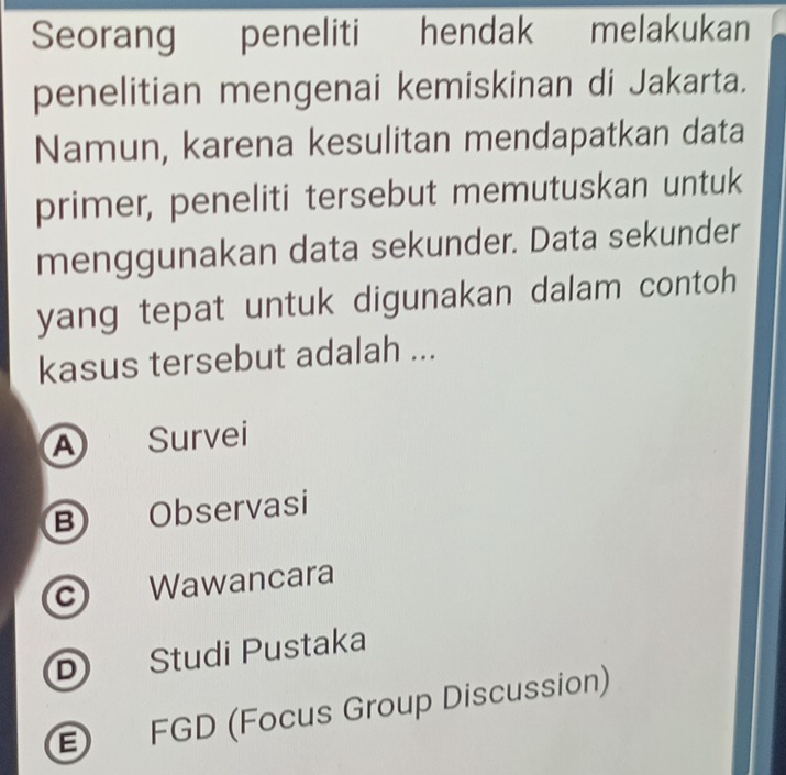 Seorang peneliti hendak melakukan
penelitian mengenai kemiskinan di Jakarta.
Namun, karena kesulitan mendapatkan data
primer, peneliti tersebut memutuskan untuk
menggunakan data sekunder. Data sekunder
yang tepat untuk digunakan dalam contoh 
kasus tersebut adalah ...
A Survei
B Observasi
c Wawancara
D Studi Pustaka
E FGD (Focus Group Discussion)