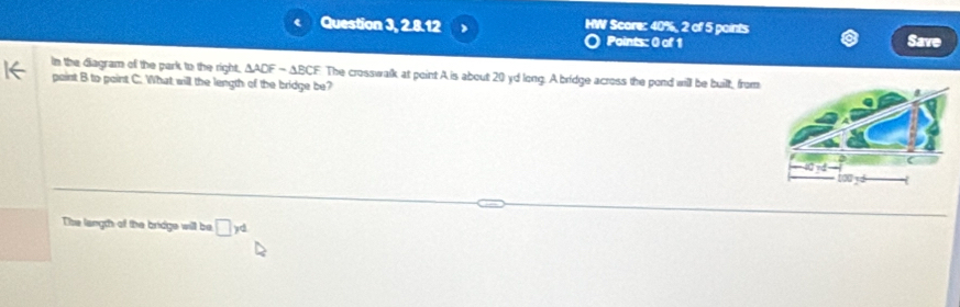 Question 3, 2.8.12 HW Score: 40%, 2 of 5 points Save 
Points: 0 of 1 
In the diagram of the park to the right, △ ADF=△ BCF
paint B to point C. What will the length of the bridge be? The crosswalk at point A is about 20 yd long. A bridge across the pond will be built, from 
The langth of the bridge will be □ yd