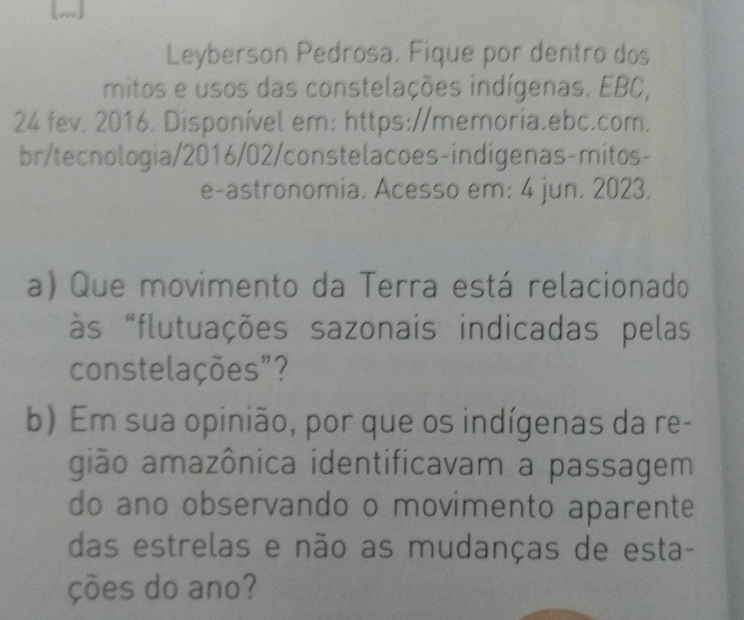 Leyberson Pedrosa. Fique por dentro dos 
mitos e usos das constelações indígenas. EBC, 
24 fev. 2016. Disponível em: https://memoria.ebc.com. 
br/tecnologia/2016/02/constelacoes-indígenas-mitos- 
e-astronomia. Acesso em: 4 jun. 2023. 
a) Que movimento da Terra está relacionado 
às "flutuações sazonais indicadas pelas 
constelações"? 
b) Em sua opinião, por que os indígenas da re- 
gião amazônica identificavam a passagem 
do ano observando o movimento aparente 
das estrelas e não as mudanças de esta- 
ções do ano?