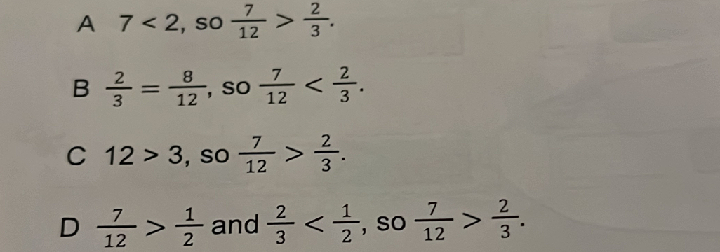 A 7<2</tex> , so  7/12 > 2/3 .
B  2/3 = 8/12  , So  7/12  .
C 12>3 , so  7/12 > 2/3 .
D  7/12 > 1/2  and  2/3  , so  7/12 > 2/3 .