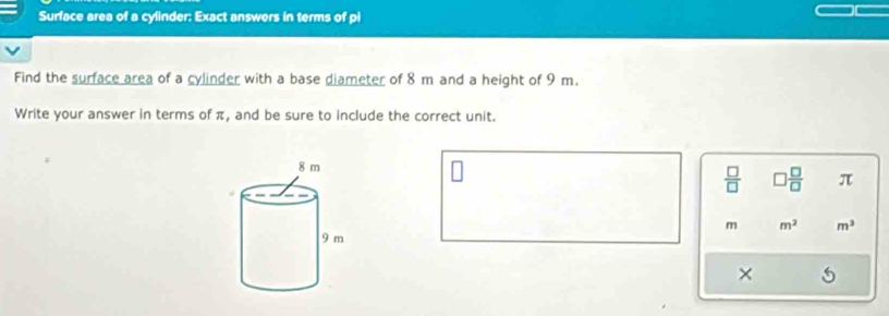 Surface area of a cylinder: Exact answers in terms of pi 
Find the surface area of a cylinder with a base diameter of 8 m and a height of 9 m. 
Write your answer in terms of π, and be sure to include the correct unit.
 □ /□    □ /□   π
m m^2 m^3
×