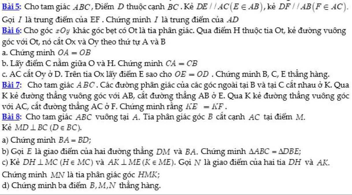 Cho tam giác ABC , Điểm D thuộc cạnh BC. Kẻ DE//AC(E∈ AB) , kè DF//AB(F∈ AC). 
Gọi / là trung điểm của EF. Chứng minh / là trung điểm của AD
Bài 6: Cho góc #Oy khác góc bẹt có Ot là tia phân giác. Qua điểm H thuộc tia Ot, kẻ đường vuông 
góc với Ot, nó cắt Ox và Oy theo thứ tự A và B
a. Chứng minh OA=OB
b. Lấy điểm C nằm giữa O và H. Chứng minh CA=CB
c. AC cắt Oy ở D. Trên tia Ox lấy điểm E sao cho OE=OD. Chứng minh B, C, E thẳng hàng. 
Bài 7: Cho tam giác A BC. Các đường phân giác của các góc ngoài tại B và tại C cắt nhau ở K. Qua
K kẻ đường thẳng vuông góc với AB, cắt đường thẳng AB ở E. Qua K kẻ đường thẳng vuông góc 
với AC, cắt đường thẳng AC ở F. Chứng minh rằng KE=KF. 
Bài 8: Cho tam giác ABC vuông tại A. Tia phân giác góc B cắt cạnh AC tại điểm M. 
Kẻ MD⊥ BC(D∈ BC). 
a) Chứng minh BA=BD; 
b) Gọi E là giao điểm của hai đường thẳng DM và BA. Chứng minh △ ABC=△ DBE; 
c) Kẻ DH⊥ MC(H∈ MC) và AK⊥ ME(K∈ ME). Gọi N là giao điểm của hai tia DH và AK. 
Chứng minh MN là tia phân giác góc HMK; 
d) Chứng minh ba điểm B, M,N thẳng hàng.