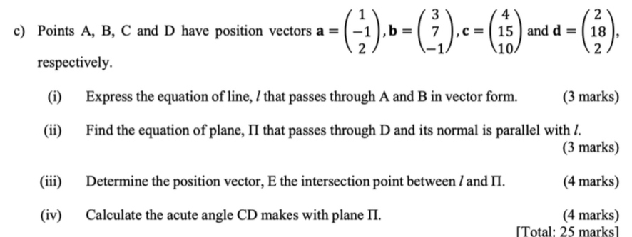 Points A, B, C and D have position vectors a=beginpmatrix 1 -1 2endpmatrix , b=beginpmatrix 3 7 -1endpmatrix , c=beginpmatrix 4 15 10endpmatrix and d=beginpmatrix 2 18 2endpmatrix , 
respectively.
(i) Express the equation of line, / that passes through A and B in vector form. (3 marks)
(ii) Find the equation of plane, II that passes through D and its normal is parallel with /.
(3 marks)
(iii) Determine the position vector, E the intersection point between / and II. (4 marks)
(iv) Calculate the acute angle CD makes with plane II. (4 marks)
[Total: 25 marks]