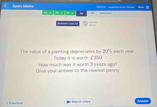 Sparx Maths 21,673 XP Jacqueline Guwo-Kbuuks Menu 
3A 38 3C 3D 3 E Summary 
Calculator 
Bookwork code: 3D allowed 
The value of a painting depreciates by 20% each year. 
Today it is worth £350. 
How much was it worth 3 years ago? 
Give your answer to the nearest penny.