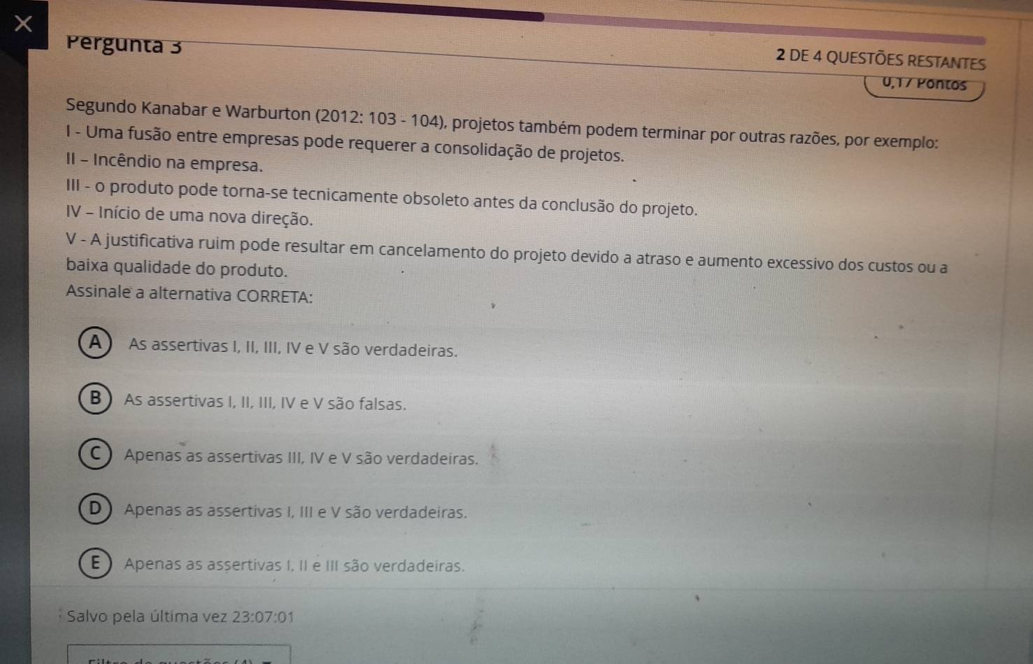 Pergunta 3
2 DE 4 QUESTÕES RESTANTES
0,1 7 Pontos
Segundo Kanabar e Warburton (2012: 103 - 104), projetos também podem terminar por outras razões, por exemplo:
I - Uma fusão entre empresas pode requerer a consolidação de projetos.
II - Incêndio na empresa.
III - o produto pode torna-se tecnicamente obsoleto antes da conclusão do projeto.
IV - Início de uma nova direção.
V - A justificativa ruim pode resultar em cancelamento do projeto devido a atraso e aumento excessivo dos custos ou a
baixa qualidade do produto.
Assinale a alternativa CORRETA:
A ) As assertivas I, II, III, IV e V são verdadeiras.
B ) As assertivas I, II, III, IV e V são falsas.
C ) Apenas as assertivas III, IV e V são verdadeiras.
D) Apenas as assertivas I, III e V são verdadeiras.
E Apenas as assertivas I, II e III são verdadeiras.
Salvo pela última vez 23:07:01