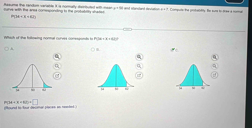 Assume the random variable X is normally distributed with mean mu =50 and standard deviation sigma =7. Compute the probability. Be sure to draw a normal
curve with the area corresponding to the probability shaded.
P(34
Which of the following normal curves corresponds to P(34 ?
A.
B.
C.

P(34
(Round to four decimal places as needed.)