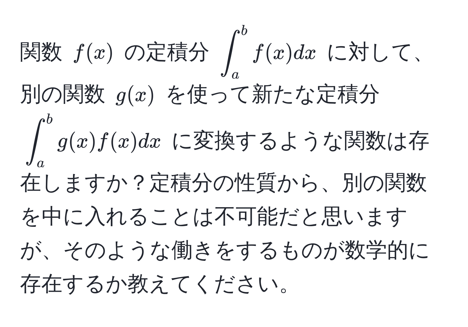 関数 $f(x)$ の定積分 $∈t_a^b f(x)dx$ に対して、別の関数 $g(x)$ を使って新たな定積分 $∈t_a^b g(x) f(x) dx$ に変換するような関数は存在しますか？定積分の性質から、別の関数を中に入れることは不可能だと思いますが、そのような働きをするものが数学的に存在するか教えてください。