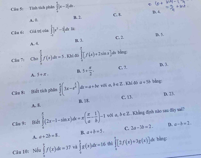 Tính tích phân ∈tlimits _0^(4|x-2|dx.
D. 4.
A. 0. B. 2. C. 8.
Câu 6: Giá trị của ∈tlimits _(-2)^2|x^2)-1|dx là:
A. 4. B. 3. C. 2. D. 5.
Câu 7: Cho ∈tlimits _0^((frac π)2)f(x)dx=5. Khi đó ∈tlimits _0^((frac π)2)[f(x)+2sin x]dx bằng:
D. 3.
A. 5+π. B. 5+ π /2 . C. 7.
Câu 8: Biết tích phân ∈tlimits _0^(4(3x-e^frac x)4)dx=a+be với a,b∈ Z. Khi đó a+5b bằng:
C. 13. D. 23.
A. 8. B. 18.
Câu 9: Biết ∈tlimits _0^((frac π)2)(2x-1-sin x)dx=π ( π /a - 1/b )-1 với a,b∈ Z. Khẳng định nào sau đây sai?
A. a+2b=8. B. a+b=5. C. 2a-3b=2.
D. a-b=2. 
Câu 10: Nếu ∈tlimits _0^9f(x)dx=37 và ∈tlimits _0^9g(x)dx=16 thì ∈tlimits _0^9[2f(x)+3g(x)]dx : bằng: