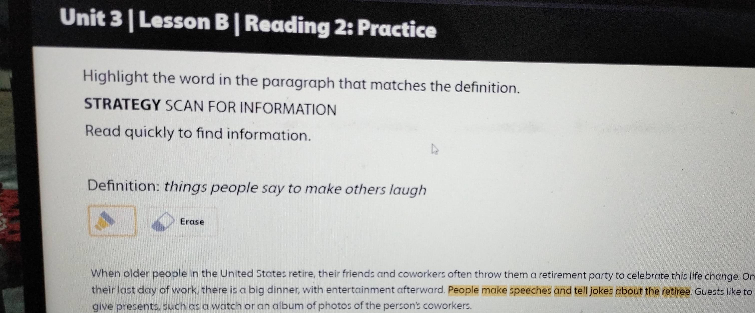 Lesson B | Reading 2: Practice 
Highlight the word in the paragraph that matches the definition. 
STRATEGY SCAN FOR INFORMATION 
Read quickly to find information. 
Definition: things people say to make others laugh 
Erase 
When older people in the United States retire, their friends and coworkers often throw them a retirement party to celebrate this life change. On 
their last day of work, there is a big dinner, with entertainment afterward. People make speeches and tell jokes about the retiree. Guests like to 
give presents, such as a watch or an album of photos of the person’s coworkers.