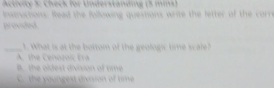 Activity 5: Check for Understanding (3 mins)
nstructions: Read the following questions wrie the letter of th o
provided.
_1. What is at the bottom of the geologic time scale?
A. the Cenozoic Era
B. the oldest division of time
C. the youngest division of time