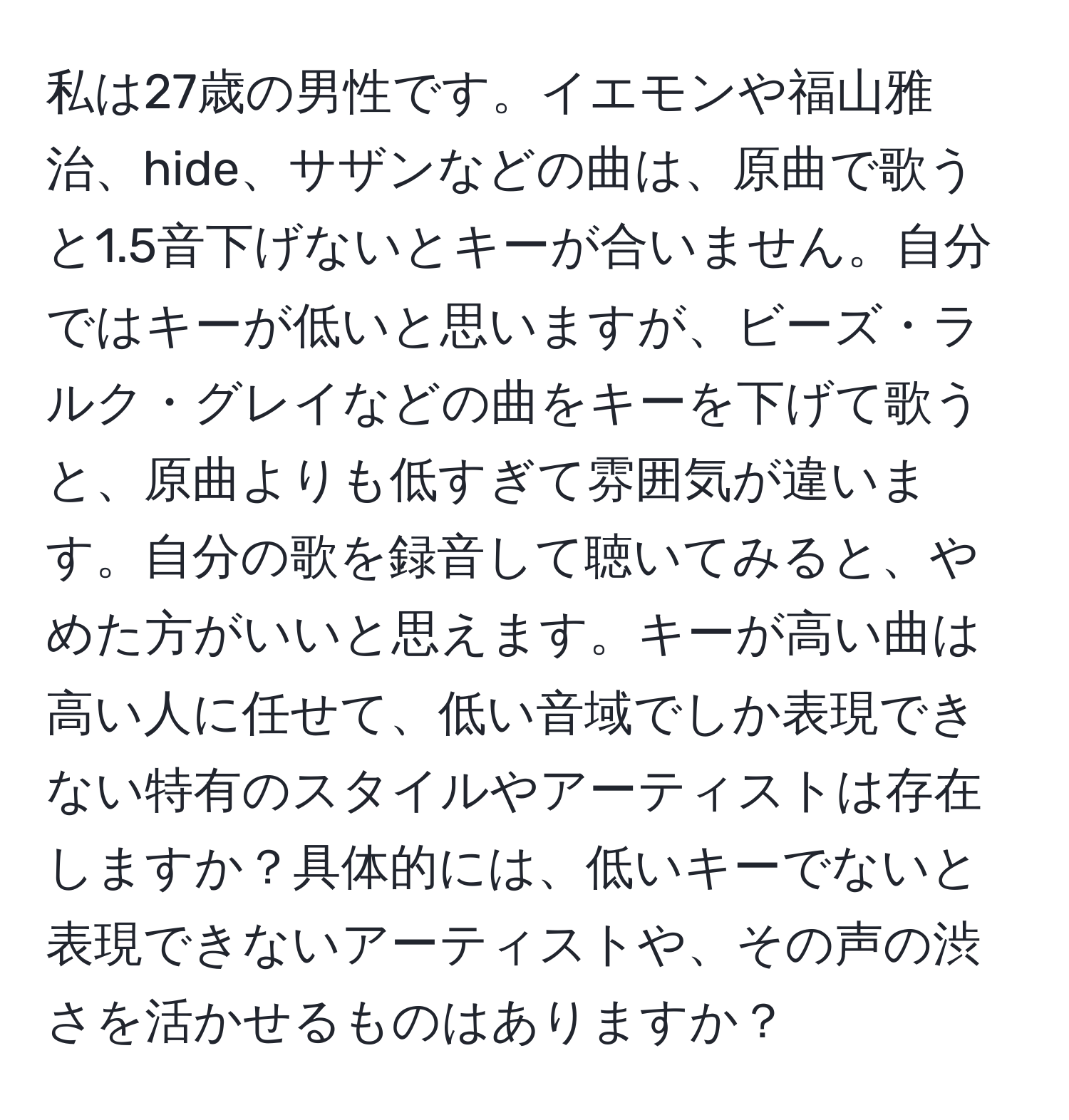 私は27歳の男性です。イエモンや福山雅治、hide、サザンなどの曲は、原曲で歌うと1.5音下げないとキーが合いません。自分ではキーが低いと思いますが、ビーズ・ラルク・グレイなどの曲をキーを下げて歌うと、原曲よりも低すぎて雰囲気が違います。自分の歌を録音して聴いてみると、やめた方がいいと思えます。キーが高い曲は高い人に任せて、低い音域でしか表現できない特有のスタイルやアーティストは存在しますか？具体的には、低いキーでないと表現できないアーティストや、その声の渋さを活かせるものはありますか？