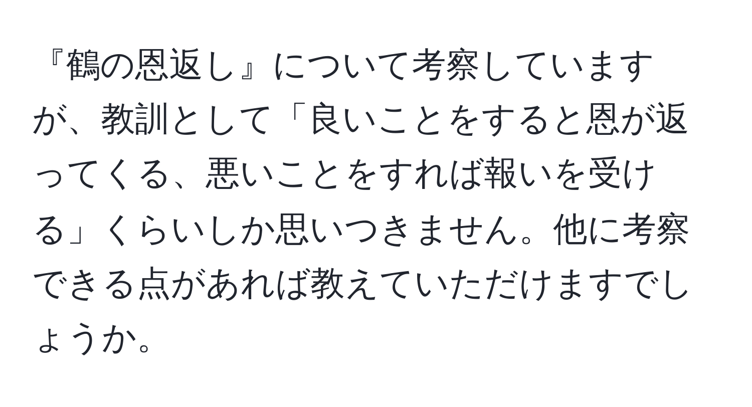 『鶴の恩返し』について考察していますが、教訓として「良いことをすると恩が返ってくる、悪いことをすれば報いを受ける」くらいしか思いつきません。他に考察できる点があれば教えていただけますでしょうか。