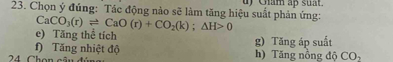 Giam ap suat.
23. Chọn ý đúng: Tác động nào sẽ làm tăng hiệu suất phản ứng:
CaCO_3(r)leftharpoons CaO(r)+CO_2(k);△ H>0
e) Tăng thể tích
f) Tăng nhiệt độ g) Tăng áp suất
24 Chon câu đi
h) Tăng nồng độ CO_2