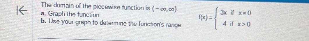 The domain of the piecewise function is (-∈fty ,∈fty ). 
a. Graph the function. f(x)=beginarrayl 3xifx≤ 0 4ifx>0endarray.
b. Use your graph to determine the function's range.