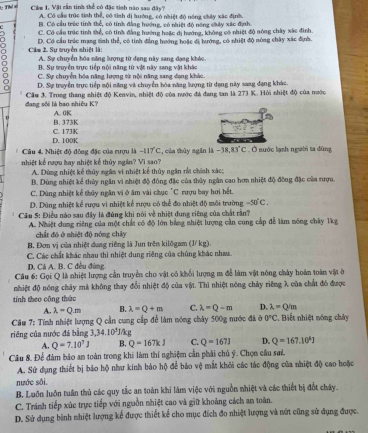 Thí sĩ Câu 1. Vật rắn tinh thể có đặc tính nào sau đây?
A. Có cấu trúc tinh thể, có tính dị hướng, có nhiệt độ nóng chảy xác định.
C
B. Có cấu trúc tinh thể, có tính đẳng hướng, có nhiệt độ nóng chảy xác định.
C. Có cầu trúc tinh thể, có tính đẳng hướng hoặc dị hướng, không có nhiệt độ nóng chảy xác đinh.
D. Có cầu trúc mạng tinh thể, có tính đằng hướng hoặc dị hướng, có nhiệt độ nóng chảy xác định.
Câu 2. Sự truyền nhiệt là:
8 A. Sự chuyển hóa năng lượng từ dạng này sang dạng khác.
B. Sự truyền trực tiếp nội năng từ vật này sang vật khác
C. Sự chuyển hóa năng lượng từ nội năng sang dạng khác.
D. Sự truyền trực tiếp nội năng và chuyển hóa năng lượng từ dạng này sang dạng khác.
Câu 3. Trong thang nhiệt độ Kenvin, nhiệt độ của nước đá đang tan là 273 K. Hỏi nhiệt độ của nước
đang sôi là bao nhiêu K?
A. 0K
D
B. 373K
C. 173K
D. 100K
Câu 4. Nhiệt độ đông đặc của rượu là −117°C, của thủy ngân là −38, 83°C. Ở nước lạnh người ta dùng
nhiệt kế rượu hay nhiệt kế thủy ngân? Vì sao?
A. Dùng nhiệt kế thủy ngân vì nhiệt kế thủy ngân rất chính xác;
B. Dùng nhiệt kế thủy ngân vì nhiệt độ đông đặc của thủy ngân cao hơn nhiệt độ đông đặc của rượu.
C. Dùng nhiệt kế thủy ngân vì ở âm vài chục "C rượu bay hơi hết.
D. Dùng nhiệt kế rượu vì nhiệt kế rượu có thể đo nhiệt độ môi trường -50°C.
Câu 5: Điều nào sau đây là đúng khi nói về nhiệt dung riêng của chất rắn?
A. Nhiệt dung riêng của một chất có độ lớn bằng nhiệt lượng cần cung cấp để làm nóng chảy 1kg
chất đó ở nhiệt độ nóng chảy
B. Đơn vị của nhiệt dung riêng là Jun trên kilôgam (J/ kg).
C. Các chất khác nhau thì nhiệt dung riêng của chúng khác nhau.
D. Cả A. B. C đều đúng.
Câu 6: Gọi Q là nhiệt lượng cần truyền cho vật có khối lượng m để làm vật nóng chảy hoàn toàn vật ở
nhiệt độ nóng chảy mà không thay đổi nhiệt độ của vật. Thì nhiệt nóng chảy riêng λ của chất đó được
tính theo công thức
A. lambda =Q.m B. lambda =Q+m C. lambda =Q-m D. lambda =Q/m
Câu 7: Tính nhiệt lượng Q cần cung cấp để làm nóng chảy 500g nước đá ở 0°C :. Biết nhiệt nóng chảy
riêng của nước đá bằng 3,34.10⁵J/kg
A. Q=7.10^7J B. Q=167kJ C. Q=167J D. Q=167.10^6J
Câu 8. Để đảm bảo an toàn trong khi làm thí nghiệm cần phải chú ý. Chọn câu sai.
A. Sử dụng thiết bị bảo hộ như kính bảo hộ để bảo vệ mắt khỏi các tác động của nhiệt độ cao hoặc
nước sôi.
B. Luôn luôn tuân thủ các quy tắc an toàn khi làm việc với nguồn nhiệt và các thiết bị đốt cháy.
C. Tránh tiếp xúc trực tiếp với nguồn nhiệt cao và giữ khoảng cách an toàn.
D. Sử dụng bình nhiệt lượng kế được thiết kế cho mục đích đo nhiệt lượng và nứt cũng sử dụng được.