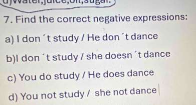 Find the correct negative expressions: 
a) I don´t study / He don´t dance 
b)I don´t study / she doesn ´t dance 
c) You do study / He does dance 
d) You not study / she not dance