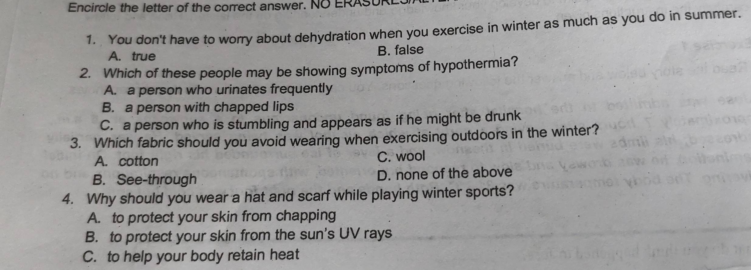 Encircle the letter of the correct answer. NO ERASURES
1. You don't have to worry about dehydration when you exercise in winter as much as you do in summer.
A. true B. false
2. Which of these people may be showing symptoms of hypothermia?
A. a person who urinates frequently
B. a person with chapped lips
C. a person who is stumbling and appears as if he might be drunk
3. Which fabric should you avoid wearing when exercising outdoors in the winter?
A. cotton C. wool
B. See-through D. none of the above
4. Why should you wear a hat and scarf while playing winter sports?
A. to protect your skin from chapping
B. to protect your skin from the sun's UV rays
C. to help your body retain heat