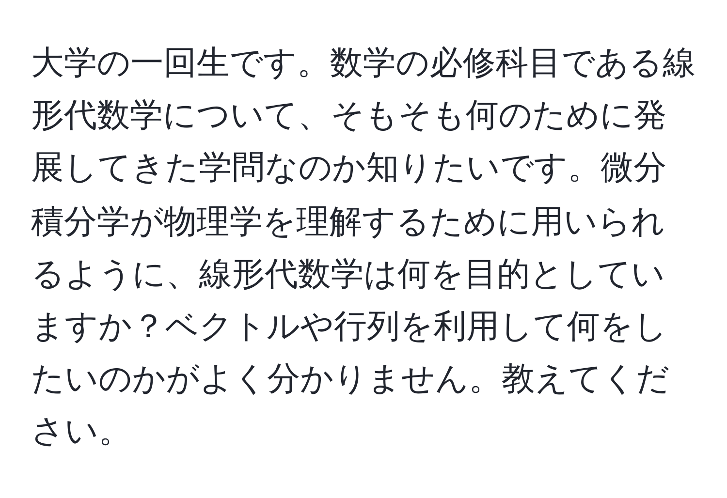 大学の一回生です。数学の必修科目である線形代数学について、そもそも何のために発展してきた学問なのか知りたいです。微分積分学が物理学を理解するために用いられるように、線形代数学は何を目的としていますか？ベクトルや行列を利用して何をしたいのかがよく分かりません。教えてください。