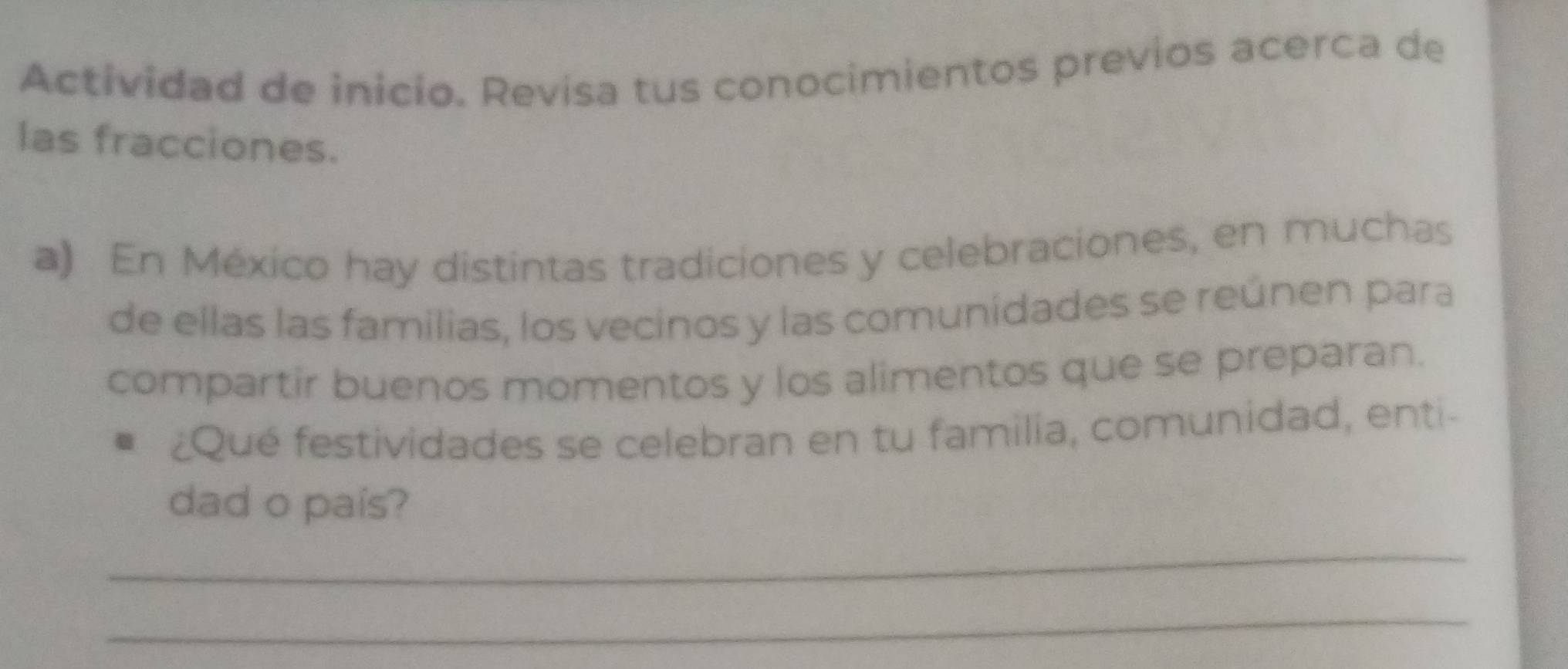 Actividad de inicio. Revisa tus conocimientos previos acerca de 
las fracciones. 
a) En México hay distintas tradiciones y celebraciones, en muchas 
de ellas las familias, los vecinos y las comunídades se reúnen para 
compartir buenos momentos y los alimentos que se preparan. 
¿Qué festividades se celebran en tu familia, comunidad, enti- 
dad o país? 
_ 
_