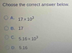 Choose the correct answer below.
A. 17* 10^3
B. 17
C. 5.16* 10^3
D. 5.16