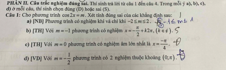 PHÀN II. Câu trắc nghiệm đúng sai. Thí sinh trả lời từ câu 1 đến câu 4. Trong mỗi ý a), b), c), 
d) ở mỗi câu, thí sinh chọn đúng (Đ) hoặc sai (S). 
Câu 1: Cho phương trình cos 2x=m. Xét tính đúng sai của các khẳng định sau: 
a) [NB] Phương trình có nghiệm khi và chỉ khi -2≤ m≤ 2. 
b) [TH] Với m=-1 phương trình có nghiệm x=- π /2 +k2π , (k∈ phi )
c) [TH] Với m=0 phương trình có nghiệm âm lớn nhất là x= (-π )/4 . 
d) [VD] Với m=- 1/2  phương trình có 2 nghiệm thuộc khoảng (0;π ).