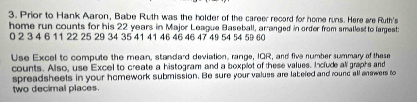 Prior to Hank Aaron, Babe Ruth was the holder of the career record for home runs. Here are Ruth's 
home run counts for his 22 years in Major League Baseball, arranged in order from smallest to largest:
0 2 3 4 6 11 22 25 29 34 35 41 41 46 46 46 47 49 54 54 59 60
Use Excel to compute the mean, standard deviation, range, IQR, and five number summary of these 
counts. Also, use Excel to create a histogram and a boxplot of these values. Include all graphs and 
spreadsheets in your homework submission. Be sure your values are labeled and round all answers to 
two decimal places.