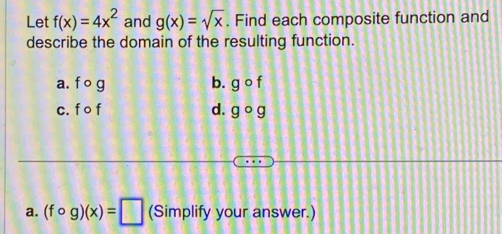 Let f(x)=4x^2 and g(x)=sqrt(x). Find each composite function and
describe the domain of the resulting function.
a. fcirc g b. gcirc f
c. fcirc f d. gcirc g
a. (fcirc g)(x)=□ (Simplify your answer.)