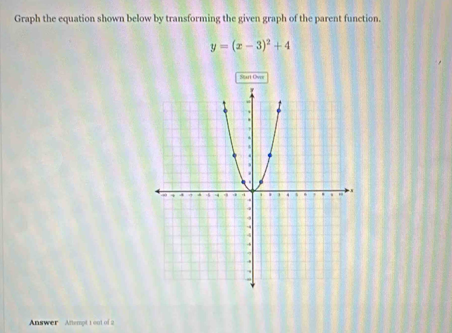 Graph the equation shown below by transforming the given graph of the parent function.
y=(x-3)^2+4
Start Ovee 
Answer Attempt 1 out of 2