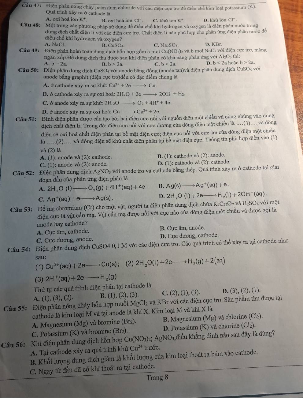 Điện phân nóng chảy potassium chloride với các điện cực trợ để điều chế kim loại potassium (K).
Quá trình xảy ra ở cathode là
A. oxi hoá ion K^+. B. oxi hoá ion CI^-. C. khử ion K*. D. khử ion Cl” .
Câu 48: Một trong các phương pháp sử dụng đề điều chế khí hydrogen và oxygen là điện phân nước trong
dung dịch chất điện li với các điện cực trơ. Chất điện li nào phù hợp cho phản ứng điện phân nước đề
điều chế khí hydrogen và oxygen?
A. NaCl. B. CuSO₄. C. Na_2SO_4. D. KBr.
Câu 49: Điện phân hoàn toàn dung dịch hỗn hợp gồm a mol Cu(NO_3) 2 và b mol NaCl với điện cực trơ, màng
ngăn xốp.Đề dung dịch thu được sau khi điện phân có khả năng phản ứng với Al_2O_3 thì:
A. b=2a. B. b>2a. C. b<2a. D. b<2a</tex> hoặc b>2a.
Câu 50: Điện phân dung dịch CuSO4 với anode bằng đồng (anode tan)và điện phân dung dịch CuSO₄ với
anode bằng graphit (điện cực trơ)đều có đặc điểm chung là
A. ở cathode xảy ra sự khử: Cu^(2+)+2e Cu.
B. ở cathode xảy ra sự oxi hoá: 2H_2O+2e 2OH^-+H_2.
C. ở anode xảy ra sự khử: 2H_2Oto O_2+4H^++4e.
D. ở anode xảy ra sự oxi hoá: Cu- Cu^(2+)+2e.
Câu 51: Bình điện phân được cấu tạo bởi hai điện cực nối với nguồn điện một chiều và cùng nhúng vào dung
dịch chất điện li. Trong đó: điện cực nối với cực đương của dòng điện một chiều là ....(1).... và dòng
điện sẽ oxi hoá chất điện phân tại bề mặt điện cực; điện cực nối với cực âm của dòng điện một chiều
là .....(2).... và dòng điện sẽ khử chất điện phân tại bề mặt điện cực. Thông tin phù hợp điền vào (1)
và (2) là
A. (1): anode và (2): cathode. B. (1): cathode và (2): anode.
C. (1): anode và (2): anode. D. (1): cathode và (2): cathode.
Câu 52: Điện phân dung dịch AgNO_3 với anode trơ và cathode bằng thép. Quá trình xảy ra ở cathode tại giai
đoạn đầu của phản ứng điện phân là
A. 2H_2O(l)to O_2(g)+4H^+(aq)+4e. B. Ag(s)to Ag^+(aq)+e.
C. Ag^+(aq)+e Ag(s).
D. 2H_2O(l)+2eto H_2(l)+2OH^-(aq).
Câu 53: Để mạ chromium (Cr) cho một vật, người ta điện phân dung dịch chứa K_2Cr_2O_7 và H_2SO_4 với một
điện cực là vật cần mạ. Vật cần mạ được nối với cực nào của dòng điện một chiều và được gọi là
anode hay cathode?
A. Cực âm, cathode. B. Cực âm, anode.
C. Cực dương, anode. D. Cực dương, cathode.
Câu 54: Điện phân dung dịch CuSO40 ,1 M với các điện cực trơ. Các quá trình có thể xảy ra tại cathode như
sau:
(1) Cu^(2+)(aq)+2e Cu(s); (2) 2H_2O(l)+2e H_2(g)+2(aq)
(3) 2H^+(aq)+2e H_2(g)
Thứ tự các quá trình điện phân tại cathode là
A. (1), (3), (2). B. (1), (2), (3). C. (2),(1),(3) D. (3), (2), (1).
Câu 55: Điện phân nóng chảy hỗn hợp muối MgCl_2 và KBr với các điện cực trơ. Sản phẩm thu được tại
cathode là kim loại M và tại anode là khí X. Kim loại M và khí X là
A. Magnesium (Mg) và bromine (Br2). B. Magnesium (Mg) và chlorine (Cl₂).
C. Potassium (K) và bromine (Br₂). D. Potassium (K) và chlorine (Cl₂).
Câu 56: Khi điện phân dung dịch hỗn hợp Cu(NO_3) AgNO_3, điều khẳng định nào sau đây là đúng?
A. Tại cathode xảy ra quá trình khử Cu^(2+) trước.
B. Khối lượng dung dịch giảm là khối lượng của kim loại thoát ra bám vào cathode.
C. Ngay từ đầu đã có khí thoát ra tại cathode.
Trang 8