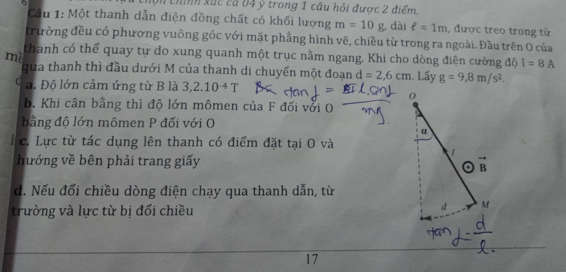 hộn chính xắc cá 04 ý trong 1 câu hỏi được 2 điểm.
Cầu 1: Một thanh dẫn điện đồng chất có khối lượng m=10g , dài ell =1m , được treo trong từ
trường đều có phương vuông góc với mặt phẳng hình vẽ, chiều từ trong ra ngoài. Đầu trên O của
thanh có thể quay tự do xung quanh một trục nằm ngang. Khi cho dòng điện cường độ I=8A
me
qua thanh thì đầu dưới M của thanh di chuyển một đoạn d=2,6cm 1. Lấy g=9,8m/s^2.
C a. Độ lớn cảm ứng từ B là 3,2.10^(-4)T
b. Khi cân bằng thì độ lớn mômen của F đối vởi O
bằng độ lớn mômen P đối với O
c. Lực từ tác dụng lên thanh có điểm đặt tại O và
hướng về bên phải trang giấy
d. Nếu đổi chiều dòng điện chạy qua thanh dẫn, từ
trường và lực từ bị đổi chiều
17