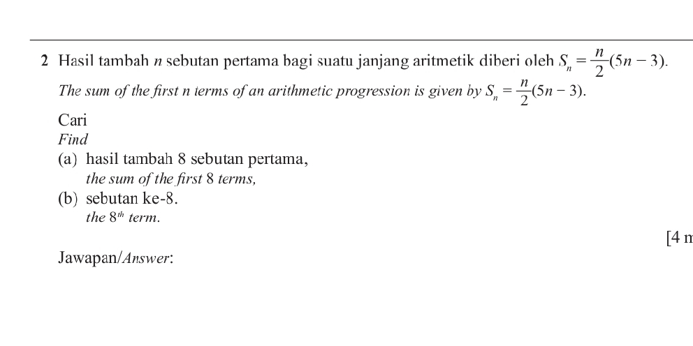 Hasil tambah n sebutan pertama bagi suatu janjang aritmetik diberi oleh S_n= n/2 (5n-3). 
The sum of the first n terms of an arithmetic progression is given by S_n= n/2 (5n-3). 
Cari 
Find 
(a) hasil tambah 8 sebutan pertama, 
the sum of the first 8 terms, 
(b) sebutan ke -8. 
the 8^(th) term. 
[4 n 
Jawapan/Answer: