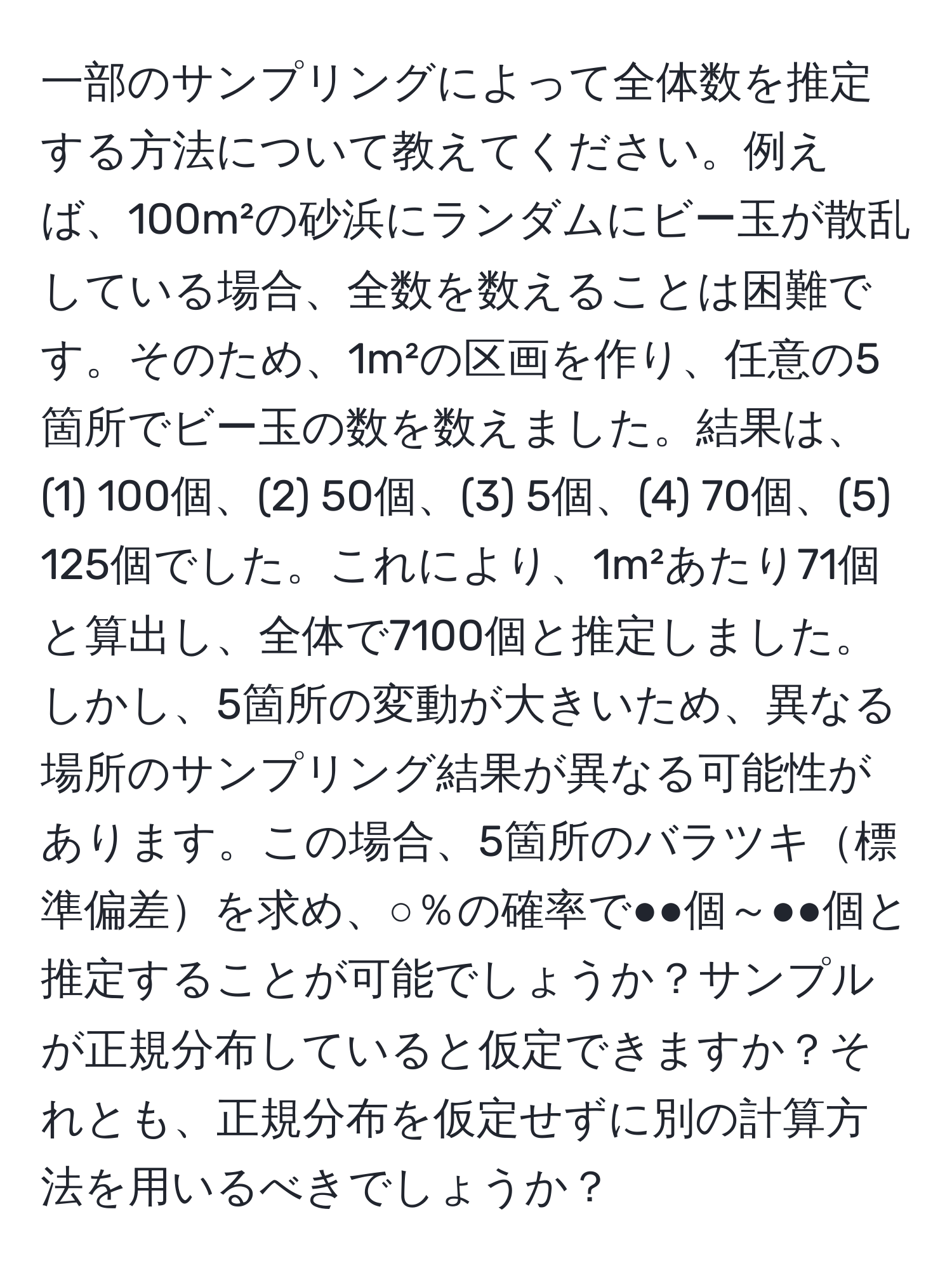 一部のサンプリングによって全体数を推定する方法について教えてください。例えば、100m²の砂浜にランダムにビー玉が散乱している場合、全数を数えることは困難です。そのため、1m²の区画を作り、任意の5箇所でビー玉の数を数えました。結果は、(1) 100個、(2) 50個、(3) 5個、(4) 70個、(5) 125個でした。これにより、1m²あたり71個と算出し、全体で7100個と推定しました。しかし、5箇所の変動が大きいため、異なる場所のサンプリング結果が異なる可能性があります。この場合、5箇所のバラツキ標準偏差を求め、○％の確率で●●個～●●個と推定することが可能でしょうか？サンプルが正規分布していると仮定できますか？それとも、正規分布を仮定せずに別の計算方法を用いるべきでしょうか？