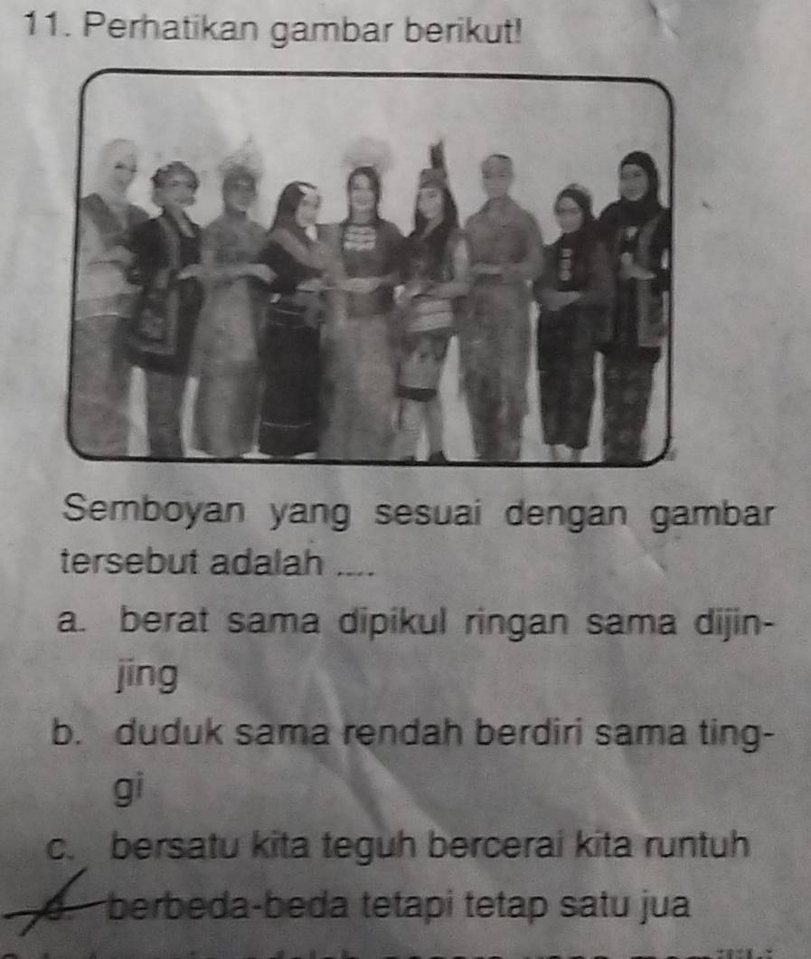 Perhatikan gambar berikut!
Semboyan yang sesuai dengan gambar
tersebut adalah ....
a. berat sama dipikul ringan sama dijin-
jing
b. duduk sama rendah berdiri sama ting-
gi
c. bersatu kita teguh bercerai kita runtuh
d.berbeda-beda tetapi tetap satu jua