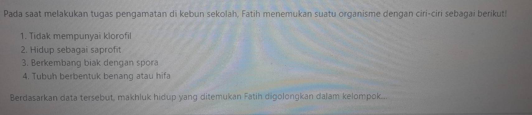 Pada saat melakukan tugas pengamatan di kebun sekolah, Fatih menemukan suatu organisme dengan ciri-ciri sebagai berikut! 
1. Tidak mempunyai klorofil 
2. Hidup sebagai saprofit 
3. Berkembang biak dengan spora 
4. Tubuh berbentuk benang atau hifa 
Berdasarkan data tersebut, makhluk hidup yang ditemukan Fatih digolongkan dalam kelompok...