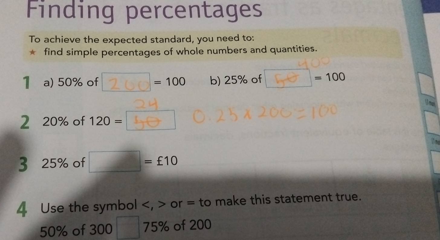 Finding percentages 
To achieve the expected standard, you need to: 
* find simple percentages of whole numbers and quantities. 
1 a) 50% of 260= 100 b) 25% of = 100
2 20% of 120 = [___] 
U mail 
(1ma 
3 25% of □ =£10
4 Use the symbol , or = to make this statement true.
50% of 300 75% of 200