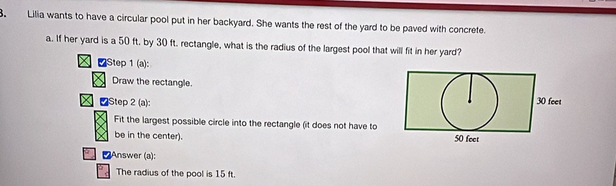 Lilia wants to have a circular pool put in her backyard. She wants the rest of the yard to be paved with concrete. 
a. If her yard is a 50 ft. by 30 ft. rectangle, what is the radius of the largest pool that will fit in her yard? 
∠Step 1 (a): 
Draw the rectangle. 
[Step 2 (a): 
Fit the largest possible circle into the rectangle (it does not have to 
be in the center). 
α Answer (a): 
The radius of the pool is 15 ft.