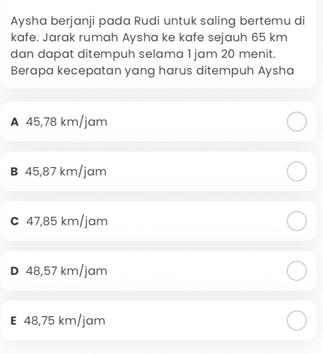 Aysha berjanji pada Rudi untuk saling bertemu di
kafe. Jarak rumah Aysha ke kafe sejauh 65 km
dan dapat ditempuh selama 1 jam 20 menit.
Berapa kecepatan yang harus ditempuh Aysha
A 45,78 km/jam
B 45,87 km/jam
c 47,85 km/jam
D 48,57 km/jam
E 48,75 km/jam