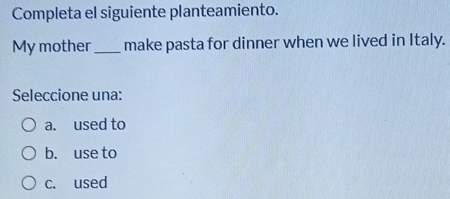 Completa el siguiente planteamiento.
My mother_ make pasta for dinner when we lived in Italy.
Seleccione una:
a. used to
b. use to
c. used