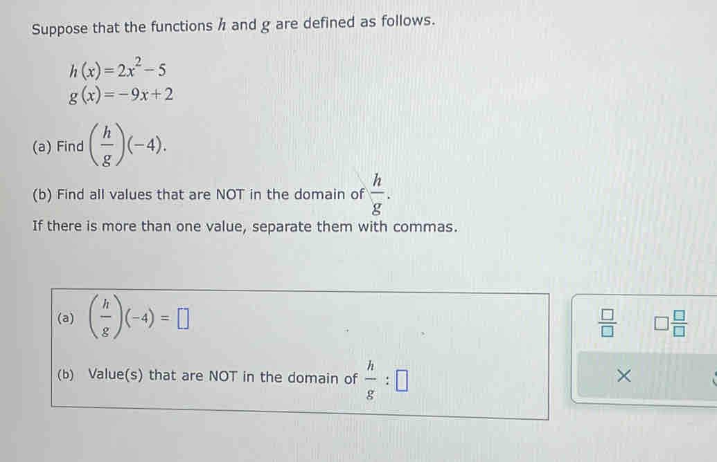 Suppose that the functions h and g are defined as follows.
h(x)=2x^2-5
g(x)=-9x+2
(a) Find ( h/g )(-4). 
(b) Find all values that are NOT in the domain of  h/g . 
If there is more than one value, separate them with commas. 
(a) ( h/g )(-4)=□
 □ /□   □  □ /□  
(b) Value(s) that are NOT in the domain of  h/g :□
×