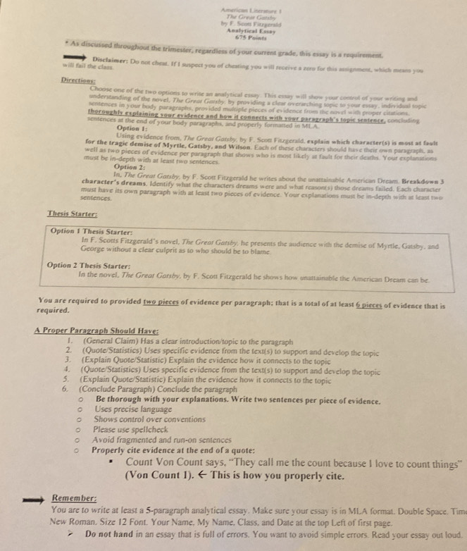 American Litersture 1
by F. Scott Fitzgerald  The Great Gatshry
Analyfical Essay 675 Points
As discussed throughout the trimester, regardless of your current grade, this essay is a requirement
will fail the class Disclaimer: Do not cheat. If I suspect you of cheating you will receive a zern for this assignment, which means you
Directions:
Choose one of the two options to write an analytical essay. This essay will show your control of your writing and
understanding of the novel. The Grear Gorrby, by providing a clear overarching topic to your essay, individual topic
sentences in your body paragraphs, provided multiple pieces of evidence from the novel with proper citations.
thoroughly explaining your evidence and how it connects with your paragraph's topic sentence, concluding
sentences at the end of your body paragraphs, and properly formatted in MLA
Option 1:
Using evidence from, The Grent Gotsby, by F. Scott Fitzgerald, explain which character(s) is most at fault
for the tragic demise of Myrtle, Gatsby, and Wilson. Each of these characters should have their own paragraph, as
well as two pieces of evidence per paragraph that shows who is most likely at fault for their deaths. Your explanations
must be in-depth with at least two sentences.
Option 2:
In, The Great Gotsby, by F. Scott Fitzgerald he writes about the unattainable American Dream. Breakdown 3
character's dreams. Identify what the characters dreams were and what reason(s) those dreams failed. Each character
must have its own paragraph with at least two pieces of evidence. Your explanations must be in-depth with at least two
sentences.
Thesis Starter:
Option 1 Thesis Starter:
In F. Scotts Fitzgerald’s novel, The Grent Gotsby, he presents the audience with the demise of Myrtle, Gatsby, and
George without a clear culprit as to who should be to blame
Option 2 Thesis Starter:
In the novel, The Great Gorsby, by F. Scott Fitzgerald he shows how unattainable the American Dream can be.
You are required to provided two pieces of evidence per paragraph; that is a total of at least 6 pieces of evidence that is
required.
A Proper Paragraph Should Have:
I. (General Claim) Has a clear introduction/topic to the paragraph
2. (Quote/Statistics) Uses specific evidence from the text(s) to support and develop the topic
3. (Explain Quote/Statistic) Explain the evidence how it connects to the topic
4. (Quote/Statistics) Uses specific evidence from the text(s) to support and develop the topic
5. (Explain Quote/Statistic) Explain the evidence how it connects to the topic
6. (Conclude Paragraph) Conclude the paragraph
Be thorough with your explanations. Write two sentences per piece of evidence.
Uses precise language
Shows control over conventions
Please use spellcheck
Avoid fragmented and run-on sentences
Properly cite evidence at the end of a quote:
Count Von Count says, “They call me the count because I love to count things”
(Von Count 1). ← This is how you properly cite.
Remember:
You are to write at least a 5-paragraph analytical essay. Make sure your essay is in MLA format. Double Space. Tim
New Roman, Size 12 Font. Your Name, My Name, Class, and Date at the top Left of first page.
Do not hand in an essay that is full of errors. You want to avoid simple errors. Read your essay out loud.