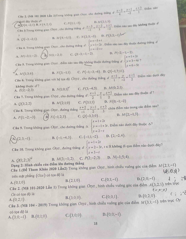 (Mã 101 2020 Lần 2)Trong không gian Oxyz, cho đường thắng d :  (x-2)/4 = (y-1)/-2 = (z+3)/1 . Điểm nào
đưới đây thuộc ''
D. M(2,1,3)
A Q(4;-2;1) B. N(4;2;1) C. P(2,1,-3). d: (x-3)/-1 = (y-2)/3 = (z+1)/-2 . Diểm nào sau đây không thuộc đ
Câu 3.Trong không gian a_0 z , cho đường thắng
?
A. Q(-3;-2;1) B. M(4:-1:1). C. N(2;5;-3) D. P(3;2;-1)
Câu 4. Trong không gian Oxyz , cho đường thắng d:beginarrayl x=-3+t y=1-2t z=-2+tendarray.. Điểm nào sau đây thuộc đường thắng đ
A. M(-3;1;-2) B N(1;-2;1) C. Q(-3;-1;-2). D. P(-2;-1;-2),
Câu 5. Trong không gian Oxyz , điểm nào sau đây không thuộc đường thẳng d:beginarrayl x=1+2t y=3-4t z=6-5tendarray. ?
A. M(1;3;6) B. N(3;-1;1) C. P(-1;-3;-6). D. Q(-1;7;11).
Câu 6. Trong không gian với hệ tọa độ Oxyz , cho đường thẳng d d: (x-1)/1 = y/-2 = (z-1)/2  Điểm nào dưới đây
không thuộc d?
A. E(2;-2;3). B. Nbeginpmatrix 1;0;1end(pmatrix)^(surd). C. F(3;-4;5). D. M(0;2;1).
Câu 7. Trong không gian Oxyz , cho đường thắng d: (x-1)/2 = y/1 = (z+1)/2 . Điểm nào sau đây thuộc d ?
A. Q(3;2;2) B. M(2;1;0) C. P(3;1;1) D. N(0;-1;-2)
Câu 8. Trong không gian Oxyz , đường thắng  (x+2)/-1 = (y-1)/2 = (z+3)/3  chứa điểm nào trong các điểm sau?
A. P(1;-2;-3). B N(-1;2;3). C. Q(-3;3;0) D. M(2;-1;3).
Câu 9. Trong không gian Qyz , cho đường thắng Delta :beginarrayl x=1+2t y=-1+3t z=2-tendarray.. Điểm nào dưới đây thuộc △?
A (2;3;-1) B. (-1;-4;3). C. (-1;1;-2) D. (2;-2;4).
Câu 10. Trong không gian Qyz , đường thắng d:beginarrayl x=1+2t y=2-3t z=3-tendarray. , t ∈  R không đi qua điểm nào dưới đây?
A. Q(1;2;3)￥ B. M(3;-1;2) C. P(2;-2;3). D. N(-1;5;4).
Dạng 2: Hình chiếu của điểm lên đường thẳng
Câu 1.(Đề Tham Khảo 2020 Lần2) Trong không gian Oxyz , hình chiếu vuông góc của điểm M(2;1;-1)
trên mặt phẳng (Ozx) có tọa độ là
A. (0;1;0).
B. (2;1;0). C. (0;1;-1). D. (2;0;-1).
Câu 2. (Mã 101-2020 Lần 1) Trong không gian Oxyz , hình chiếu vuông góc của điểm A(3;2;1) trên trục
(lambda ,0,0)
Ox có tọa độ là: (
A. (0;2;1).
B. (3;0;0). C. (0;0;1). D. (0,2;0).
Câu 3. (Mã 104 - 2019) Trong không gian Oxyz , hình chiếu vuông góc của điểm M(3;1;-1) trên trục Oy
có tọa độ là
A. (3;0;-1). B. (0,1;0). C. (3;0;0). D. (0;0;-1).
18