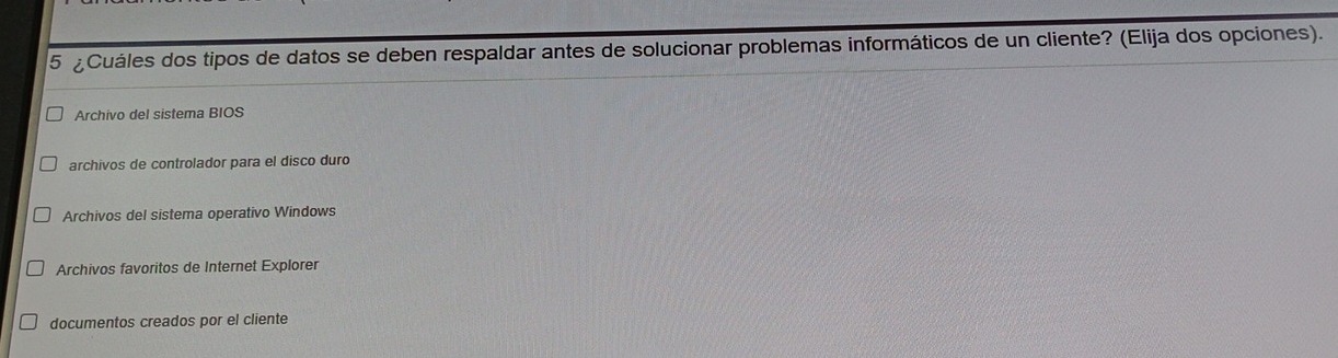 5 ¿Cuáles dos tipos de datos se deben respaldar antes de solucionar problemas informáticos de un cliente? (Elija dos opciones).
Archivo del sistema BIOS
archivos de controlador para el disco duro
Archivos del sistema operativo Windows
Archivos favoritos de Internet Explorer
documentos creados por el cliente