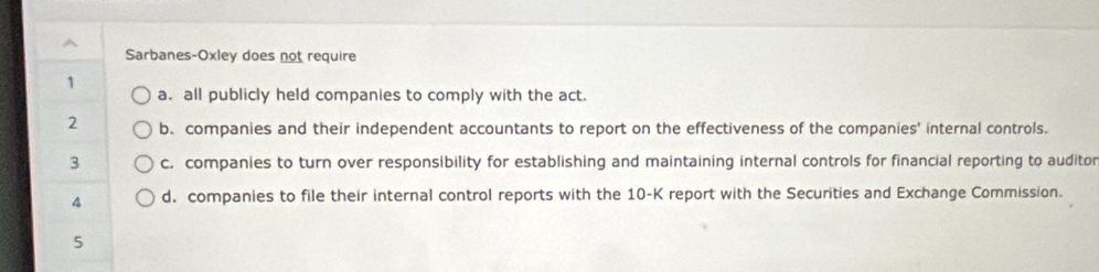 Sarbanes-Oxley does not require
1
a. all publicly held companies to comply with the act.
2 b. companies and their independent accountants to report on the effectiveness of the companies' internal controls.
3 c. companies to turn over responsibility for establishing and maintaining internal controls for financial reporting to auditor
A d. companies to file their internal control reports with the 10-K report with the Securities and Exchange Commission.
5