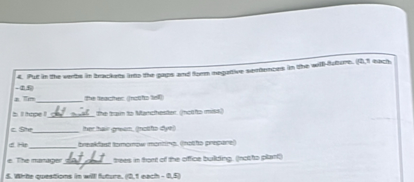 Put in the verbs in brackets into the gaps and form negative sentences in the will-future. (0,1 each
- 1,5
a im_ the teacher. (Inzl to tell)) 
b lt tape !_ the train to Manchester. (not o miss) 
c. Ste_ her hai grean, ((notho dye)) 
d He _inatfest tamanew manire, (natie prepue) 
e. The manager_ trees in front of the office buldding. (not to plant) 
5. White questions in willl future. (0,1 each - 0,5)