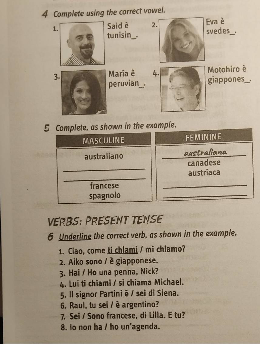 Complete using the correct vowel. 
1 
Said è 2va è 
vedes_ . 
unisin_ . 
3 
María è 4Motohiro è 
peruvian_giappones _ 
5 Complete, as shown in the example. 
MASCULINE FEMININE 
australiano _australiana_ 
_ 
canadese 
_ 
austriaca 
francese 
_ 
spagnolo 
_ 
VERBS: PRESENT TENSE 
6 Underline the correct verb, as shown in the example. 
1. Ciao, come ti chiami / mi chiamo? 
2. Aiko sono / è giapponese. 
3. Hai / Ho una penna, Nick? 
4. Lui ti chiami / si chiama Michael. 
5. Il signor Partini è / sei di Siena. 
6. Raul, tu sei / è argentino? 
7. Sei / Sono francese, di Lilla. E tu? 
8. lo non ha / ho un'agenda.